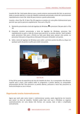 Correios – Informática – Prof. Márcio Hunecke
www.acasadoconcurseiro.com.br 279
Usando Alt+Tab. Você pode alternar para a janela anterior pressionando Alt+Tab, ou percorrer
todas as janelas abertas e a área de trabalho mantendo pressionada a tecla Alt e pressionando
repetidamente a tecla Tab. Solte Alt para mostrar a janela selecionada.
Usando o Aero Flip 3D. O Aero Flip 3D organiza as janelas em uma pilha tridimensional para
permitir que você as percorra rapidamente. Para usar o Flip 3D:
1.	 Mantenha pressionada a tecla de logotipo do Windows e pressione Tab para abrir o Flip
3D.
2.	 Enquanto mantém pressionada a tecla de logotipo do Windows, pressione Tab
repetidamente ou gire a roda do mouse para percorrer as janelas abertas. Você também
pode pressionar Seta para a Direita ou Seta para Baixo para avançar uma janela, ou
pressionar Seta para a Esquerda ou Seta para Cima para retroceder uma janela.
3.	 Solte a tecla de logotipo do Windows para exibir a primeira janela da pilha ou clique em
qualquer parte da janela na pilha para exibir essa janela.
Aero Flip 3D
O Flip 3D faz parte da experiência de área de trabalho do Aero. Se o computador não oferecer
suporte para o Aero, você poderá exibir os programas e janelas abertos no computador
pressionando Alt+Tab. Para percorrer as janelas abertas, pressione a tecla Tab, pressione as
teclas de direção ou use o mouse.
Organizando Janelas Automaticamente
Agora que você sabe como mover e redimensionar janelas, pode organizá-las da maneira
que quiser na área de trabalho. Também pode fazer com que o Windows as organize
automaticamente em uma destas três formas: em cascata, lado a lado e empilhadas
verticalmente.
 
