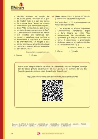 www.acasadoconcurseiro.com.br28
bancário brasileiro em relação aos
de outros países. “O Brasil era o país
do futebol. Hoje, é o país dos bancos
de primeira linha. Temos um sistema
financeiro do qual devemos ter orgulho”,
disse. “Não fomos afetados pela crise e
por tudo de ruim que acontece lá fora”.
O executivo disse ainda que os bancos
têm investido em tecnologia para
crescer e trabalhado para melhorar o
atendimento à população e o controle
do endividamento. Em relação a esse
ponto, afirmou que a inandimplência vai
continuar crescendo. Ela tem tendências
para baixar”, disse.
Disponível em: <veja.abril.com.br>.
( ) Certo		 ( ) Errado
12.	(5093) Cespe – 2011 – Sintaxe do Período
(Coordenadas e Subordinadas)/Nexos
Em “emitir-lhes” (l. 7), o pronome exerce a
função de objeto direto.
No artigo 68 do Ato das Disposições
Constitucionais Transitórias, dispôs
a Carta Magna de 1988: "Aos
remanesentes das omunidades dos
quilombos que estejam ocupando suas
terras é reconhecida a propriedade
definitiva, devendo o Estado emitir-lhes
os títulos respectivos." [...]
O Estado de S. Paulo. 29.11.2010
( ) Certo		 ( ) Errado	
Acesse o link a seguir ou baixe um leitor QR Code em seu celular e fotografe o código
para ter acesso gratuito aos simulados on-line. E ainda, se for assinante da Casa das
Questões, poderá assistir ao vídeo da explicação do professor.
http://acasadasquestoes.com.br/simulados/resolver/H1146780
Gabarito: 1. (4745) D 2. (4601) Certo 3. (36091) Errado 4. (36112) Certo 5. (36180) Errado 6. (5264) D 7. (4603)
Errado 8. (5175) Errado 9. (4581) A 10. (4595) Errado 11. (4602) Errado 12. (5093) Errado
9.	
10.	
11.	
12.	
13.	
14.	
15.	
16.	
17.	
18.	
19.	
20.	
21.	
22.	
23.
1.	
2.	
3.	
4.	
5.	
6.	
7.	
8.
 