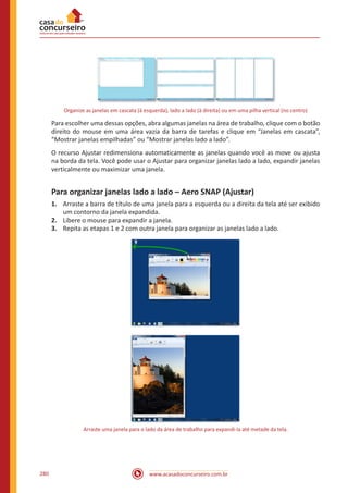 www.acasadoconcurseiro.com.br280
Organize as janelas em cascata (à esquerda), lado a lado (à direita) ou em uma pilha vertical (no centro)
Para escolher uma dessas opções, abra algumas janelas na área de trabalho, clique com o botão
direito do mouse em uma área vazia da barra de tarefas e clique em “Janelas em cascata”,
“Mostrar janelas empilhadas” ou “Mostrar janelas lado a lado”.
O recurso Ajustar redimensiona automaticamente as janelas quando você as move ou ajusta
na borda da tela. Você pode usar o Ajustar para organizar janelas lado a lado, expandir janelas
verticalmente ou maximizar uma janela.
Para organizar janelas lado a lado – Aero SNAP (Ajustar)
1.	 Arraste a barra de título de uma janela para a esquerda ou a direita da tela até ser exibido
um contorno da janela expandida.
2.	 Libere o mouse para expandir a janela.
3.	 Repita as etapas 1 e 2 com outra janela para organizar as janelas lado a lado.
Arraste uma janela para o lado da área de trabalho para expandi-la até metade da tela.
 