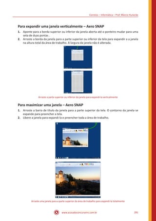 Correios – Informática – Prof. Márcio Hunecke
www.acasadoconcurseiro.com.br 281
Para expandir uma janela verticalmente – Aero SNAP
1.	 Aponte para a borda superior ou inferior da janela aberta até o ponteiro mudar para uma
seta de duas pontas .
2.	 Arraste a borda da janela para a parte superior ou inferior da tela para expandir a a janela
na altura total da área de trabalho. A largura da janela não é alterada.
Arraste a parte superior ou inferior da janela para expandi-la verticalmente
Para maximizar uma janela – Aero SNAP
1.	 Arraste a barra de título da janela para a parte superior da tela. O contorno da janela se
expande para preencher a tela.
2.	 Libere a janela para expandi-la e preencher toda a área de trabalho.
Arraste uma janela para a parte superior da área de trabalho para expandi-la totalmente
 