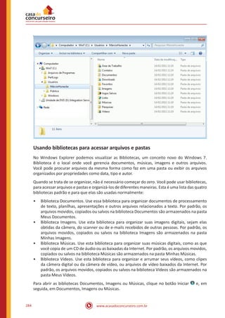 www.acasadoconcurseiro.com.br284
Usando bibliotecas para acessar arquivos e pastas
No Windows Explorer podemos visualizar as Bibliotecas, um conceito novo do Windows 7.
Biblioteca é o local onde você gerencia documentos, músicas, imagens e outros arquivos.
Você pode procurar arquivos da mesma forma como faz em uma pasta ou exibir os arquivos
organizados por propriedades como data, tipo e autor.
Quando se trata de se organizar, não é necessário começar do zero. Você pode usar bibliotecas,
para acessar arquivos e pastas e organizá-los de diferentes maneiras. Esta é uma lista das quatro
bibliotecas padrão e para que elas são usadas normalmente:
•• Biblioteca Documentos. Use essa biblioteca para organizar documentos de processamento
de texto, planilhas, apresentações e outros arquivos relacionados a texto. Por padrão, os
arquivos movidos, copiados ou salvos na biblioteca Documentos são armazenados na pasta
Meus Documentos.
•• Biblioteca Imagens. Use esta biblioteca para organizar suas imagens digitais, sejam elas
obtidas da câmera, do scanner ou de e-mails recebidos de outras pessoas. Por padrão, os
arquivos movidos, copiados ou salvos na biblioteca Imagens são armazenados na pasta
Minhas Imagens.
•• Biblioteca Músicas. Use esta biblioteca para organizar suas músicas digitais, como as que
você copia de um CD de áudio ou as baixadas da Internet. Por padrão, os arquivos movidos,
copiados ou salvos na biblioteca Músicas são armazenados na pasta Minhas Músicas.
•• Biblioteca Vídeos. Use esta biblioteca para organizar e arrumar seus vídeos, como clipes
da câmera digital ou da câmera de vídeo, ou arquivos de vídeo baixados da Internet. Por
padrão, os arquivos movidos, copiados ou salvos na biblioteca Vídeos são armazenados na
pasta Meus Vídeos.
Para abrir as bibliotecas Documentos, Imagens ou Músicas, clique no botão Iniciar e, em
seguida, em Documentos, Imagens ou Músicas.
 