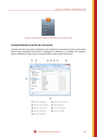 Correios – Informática – Prof. Márcio Hunecke
www.acasadoconcurseiro.com.br 285
É possível abrir bibliotecas padrões do Windows a partir do Menu Iniciar
Compreendendo as partes de uma janela
Quando você abre uma pasta ou biblioteca, ela é exibida em uma janela. As várias partes dessa
janela foram projetadas para facilitar a navegação no Windows e o trabalho com arquivos,
pastas e bibliotecas. Veja a seguir uma janela típica e cada uma de suas partes:
 