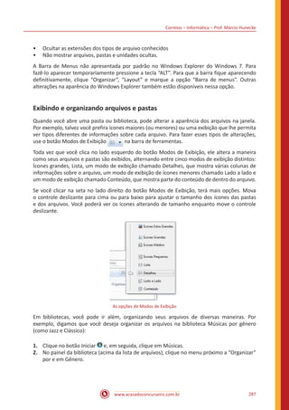 Correios – Informática – Prof. Márcio Hunecke
www.acasadoconcurseiro.com.br 287
•• Ocultar as extensões dos tipos de arquivo conhecidos
•• Não mostrar arquivos, pastas e unidades ocultas.
A Barra de Menus não apresentada por padrão no Windows Explorer do Windows 7. Para
fazê-lo aparecer temporariamente pressione a tecla “ALT”. Para que a barra fique aparecendo
definitivamente, clique “Organizar”, “Layout” e marque a opção “Barra de menus”. Outras
alterações na aparência do Windows Explorer também estão disponíveis nessa opção.
Exibindo e organizando arquivos e pastas
Quando você abre uma pasta ou biblioteca, pode alterar a aparência dos arquivos na janela.
Por exemplo, talvez você prefira ícones maiores (ou menores) ou uma exibição que lhe permita
ver tipos diferentes de informações sobre cada arquivo. Para fazer esses tipos de alterações,
use o botão Modos de Exibição na barra de ferramentas.
Toda vez que você clica no lado esquerdo do botão Modos de Exibição, ele altera a maneira
como seus arquivos e pastas são exibidos, alternando entre cinco modos de exibição distintos:
Ícones grandes, Lista, um modo de exibição chamado Detalhes, que mostra várias colunas de
informações sobre o arquivo, um modo de exibição de ícones menores chamado Lado a lado e
um modo de exibição chamado Conteúdo, que mostra parte do conteúdo de dentro do arquivo.
Se você clicar na seta no lado direito do botão Modos de Exibição, terá mais opções. Mova
o controle deslizante para cima ou para baixo para ajustar o tamanho dos ícones das pastas
e dos arquivos. Você poderá ver os ícones alterando de tamanho enquanto move o controle
deslizante.
As opções de Modos de Exibição
Em bibliotecas, você pode ir além, organizando seus arquivos de diversas maneiras. Por
exemplo, digamos que você deseja organizar os arquivos na biblioteca Músicas por gênero
(como Jazz e Clássico):
1.	 Clique no botão Iniciar e, em seguida, clique em Músicas.
2.	 No painel da biblioteca (acima da lista de arquivos), clique no menu próximo a “Organizar”
por e em Gênero.
 