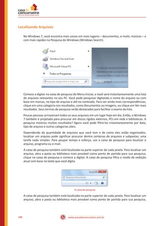 www.acasadoconcurseiro.com.br288
Localizando Arquivos
No Windows 7, você encontra mais coisas em mais lugares – documentos, e-mails, músicas – e
com mais rapidez na Pesquisa do Windows (Windows Search).
Comece a digitar na caixa de pesquisa do Menu Iniciar, e você verá instantaneamente uma lista
de arquivos relevantes no seu PC. Você pode pesquisar digitando o nome do arquivo ou com
base em marcas, no tipo de arquivo e até no conteúdo. Para ver ainda mais correspondências,
clique em uma categoria nos resultados, como Documentos ou Imagens, ou clique em Ver mais
resultados. Seus termos de pesquisa serão destacados para facilitar o exame da lista.
Poucas pessoas armazenam todos os seus arquivos em um lugar hoje em dia. Então, o Windows
7 também é projetado para procurar em discos rígidos externos, PCs em rede e bibliotecas. A
pesquisa mostrou muitos resultados? Agora você pode filtrá-los instantaneamente por data,
tipo de arquivo e outras categorias úteis.
Dependendo da quantidade de arquivos que você tem e de como eles estão organizados,
localizar um arquivo pode significar procurar dentre centenas de arquivos e subpastas; uma
tarefa nada simples. Para poupar tempo e esforço, use a caixa de pesquisa para localizar o
arquivo, programa ou e-mail.
A caixa de pesquisa também está localizada na parte superior de cada janela. Para localizar um
arquivo, abra a pasta ou biblioteca mais provável como ponto de partida para sua pesquisa,
clique na caixa de pesquisa e comece a digitar. A caixa de pesquisa filtra o modo de exibição
atual com base no texto que você digita.
A caixa de pesquisa
A caixa de pesquisa também está localizada na parte superior de cada janela. Para localizar um
arquivo, abra a pasta ou biblioteca mais provável como ponto de partida para sua pesquisa,
 