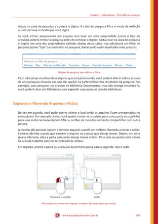 Correios – Informática – Prof. Márcio Hunecke
www.acasadoconcurseiro.com.br 289
clique na caixa de pesquisa e comece a digitar. A caixa de pesquisa filtra o modo de exibição
atual com base no texto que você digita.
Se você estiver pesquisando um arquivo com base em uma propriedade (como o tipo do
arquivo), poderá refinar a pesquisa antes de começar a digitar. Basta clicar na caixa de pesquisa
e depois em uma das propriedades exibidas abaixo dessa caixa. Isso adicionará um filtro de
pesquisa (como tipo) ao seu texto de pesquisa, fornecendo assim resultados mais precisos.
Opções de pesquisa para refinar o filtro
Caso não esteja visualizando o arquivo que está procurando, você poderá alterar todo o escopo
de uma pesquisa clicando em uma das opções na parte inferior dos resultados da pesquisa. Por
exemplo, caso pesquise um arquivo na biblioteca Documentos, mas não consiga encontrá-lo,
você poderá clicar em Bibliotecas para expandir a pesquisa às demais bibliotecas.
Copiando e Movendo Arquivos e Pastas
De vez em quando, você pode querer alterar o local onde os arquivos ficam armazenados no
computador. Por exemplo, talvez você queira mover os arquivos para outra pasta ou copiá-los
para uma mídia removível (como CDs ou cartões de memória) a fim de compartilhar com outra
pessoa.
A maioria das pessoas copiam e movem arquivos usando um método chamado arrastar e soltar.
Comece abrindo a pasta que contém o arquivo ou a pasta que deseja mover. Depois, em uma
janela diferente, abra a pasta para onde deseja mover o item. Posicione as janelas lado a lado
na área de trabalho para ver o conteúdo de ambas.
Em seguida, arraste a pasta ou o arquivo da primeira pasta para a segunda. Isso é tudo.
Para copiar ou mover um arquivo, arraste-o de uma janela para outra
 