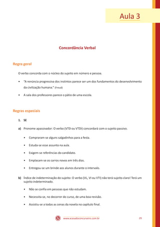 www.acasadoconcurseiro.com.br 29
Aula 3
Concordância Verbal
Regra geral
O verbo concorda com o núcleo do sujeito em número e pessoa.
•• “A renúncia progressiva dos instintos parece ser um dos fundamentos do desenvolvimento
da civilização humana.” (Freud)
•• A sala dos professores parece o pátio de uma escola.
Regras especiais
1.	SE
a)	 Pronome apassivador: O verbo (VTD ou VTDI) concordará com o sujeito passivo.
•• Compraram-se alguns salgadinhos para a festa.
•• Estuda-se esse assunto na aula.
•• Exigem-se referências do candidato.
•• Emplacam-se os carros novos em três dias.
•• Entregou-se um brinde aos alunos durante o intervalo.
b)	 Índice de indeterminação do sujeito: O verbo (VL, VI ou VTI) não terá sujeito claro! Terá um
sujeito indeterminado.
•• Não se confia em pessoas que não estudam.
•• Necessita-se, no decorrer do curso, de uma boa revisão.
•• Assistiu-se a todas as cenas da novela no capítulo final.
 