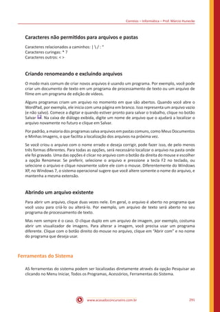 Correios – Informática – Prof. Márcio Hunecke
www.acasadoconcurseiro.com.br 291
Caracteres não permitidos para arquivos e pastas
Caracteres relacionados a caminhos: |  / : “
Caracteres curingas: * ?
Caracteres outros:  
Criando renomeando e excluindo arquivos
O modo mais comum de criar novos arquivos é usando um programa. Por exemplo, você pode
criar um documento de texto em um programa de processamento de texto ou um arquivo de
filme em um programa de edição de vídeos.
Alguns programas criam um arquivo no momento em que são abertos. Quando você abre o
WordPad, por exemplo, ele inicia com uma página em branco. Isso representa um arquivo vazio
(e não salvo). Comece a digitar e quando estiver pronto para salvar o trabalho, clique no botão
Salvar . Na caixa de diálogo exibida, digite um nome de arquivo que o ajudará a localizar o
arquivo novamente no futuro e clique em Salvar.
Por padrão, a maioria dos programas salva arquivos em pastas comuns, como Meus Documentos
e Minhas Imagens, o que facilita a localização dos arquivos na próxima vez.
Se você criou o arquivo com o nome errado e deseja corrigir, pode fazer isso, de pelo menos
três formas diferentes. Para todas as opções, será necessário localizar o arquivo na pasta onde
ele foi gravado. Uma das opções é clicar no arquivo com o botão da direita do mouse e escolher
a opção Renomear. Se preferir, selecione o arquivo e pressione a tecla F2 no teclado, ou
selecione o arquivo e clique novamente sobre ele com o mouse. Diferentemente do Windows
XP, no Windows 7, o sistema operacional sugere que você altere somente o nome do arquivo, e
mantenha a mesma extensão.
Abrindo um arquivo existente
Para abrir um arquivo, clique duas vezes nele. Em geral, o arquivo é aberto no programa que
você usou para criá-lo ou alterá-lo. Por exemplo, um arquivo de texto será aberto no seu
programa de processamento de texto.
Mas nem sempre é o caso. O clique duplo em um arquivo de imagem, por exemplo, costuma
abrir um visualizador de imagens. Para alterar a imagem, você precisa usar um programa
diferente. Clique com o botão direito do mouse no arquivo, clique em “Abrir com” e no nome
do programa que deseja usar.
Ferramentas do Sistema
AS ferramentas do sistema podem ser localizadas diretamente através da opção Pesquisar ao
clicando no Menu Iniciar, Todos os Programas, Acessórios, Ferramentas do Sistema.
 