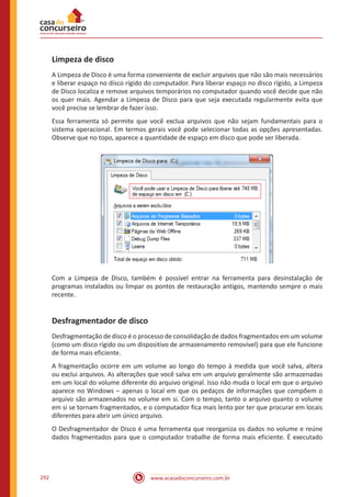 www.acasadoconcurseiro.com.br292
Limpeza de disco
A Limpeza de Disco é uma forma conveniente de excluir arquivos que não são mais necessários
e liberar espaço no disco rígido do computador. Para liberar espaço no disco rígido, a Limpeza
de Disco localiza e remove arquivos temporários no computador quando você decide que não
os quer mais. Agendar a Limpeza de Disco para que seja executada regularmente evita que
você precise se lembrar de fazer isso.
Essa ferramenta só permite que você exclua arquivos que não sejam fundamentais para o
sistema operacional. Em termos gerais você pode selecionar todas as opções apresentadas.
Observe que no topo, aparece a quantidade de espaço em disco que pode ser liberada.
Com a Limpeza de Disco, também é possível entrar na ferramenta para desinstalação de
programas instalados ou limpar os pontos de restauração antigos, mantendo sempre o mais
recente.
Desfragmentador de disco
Desfragmentação de disco é o processo de consolidação de dados fragmentados em um volume
(como um disco rígido ou um dispositivo de armazenamento removível) para que ele funcione
de forma mais eficiente.
A fragmentação ocorre em um volume ao longo do tempo à medida que você salva, altera
ou exclui arquivos. As alterações que você salva em um arquivo geralmente são armazenadas
em um local do volume diferente do arquivo original. Isso não muda o local em que o arquivo
aparece no Windows ‒ apenas o local em que os pedaços de informações que compõem o
arquivo são armazenados no volume em si. Com o tempo, tanto o arquivo quanto o volume
em si se tornam fragmentados, e o computador fica mais lento por ter que procurar em locais
diferentes para abrir um único arquivo.
O Desfragmentador de Disco é uma ferramenta que reorganiza os dados no volume e reúne
dados fragmentados para que o computador trabalhe de forma mais eficiente. É executado
 