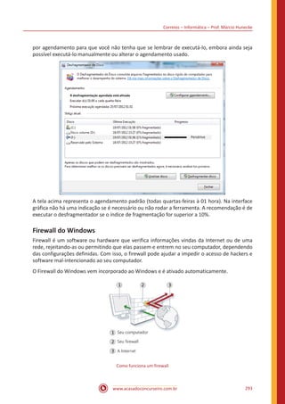 Correios – Informática – Prof. Márcio Hunecke
www.acasadoconcurseiro.com.br 293
por agendamento para que você não tenha que se lembrar de executá-lo, embora ainda seja
possível executá-lo manualmente ou alterar o agendamento usado.
A tela acima representa o agendamento padrão (todas quartas-feiras à 01 hora). Na interface
gráfica não há uma indicação se é necessário ou não rodar a ferramenta. A recomendação é de
executar o desfragmentador se o índice de fragmentação for superior a 10%.
Firewall do Windows
Firewall é um software ou hardware que verifica informações vindas da Internet ou de uma
rede, rejeitando-as ou permitindo que elas passem e entrem no seu computador, dependendo
das configurações definidas. Com isso, o firewall pode ajudar a impedir o acesso de hackers e
software mal-intencionado ao seu computador.
O Firewall do Windows vem incorporado ao Windows e é ativado automaticamente.
Como funciona um firewall
 