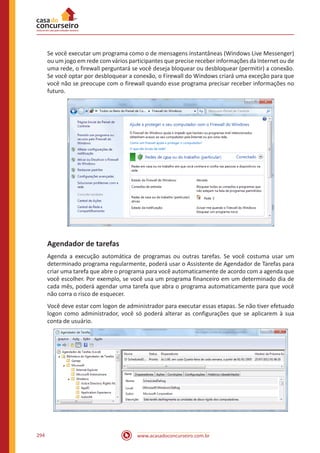 www.acasadoconcurseiro.com.br294
Se você executar um programa como o de mensagens instantâneas (Windows Live Messenger)
ou um jogo em rede com vários participantes que precise receber informações da Internet ou de
uma rede, o firewall perguntará se você deseja bloquear ou desbloquear (permitir) a conexão.
Se você optar por desbloquear a conexão, o Firewall do Windows criará uma exceção para que
você não se preocupe com o firewall quando esse programa precisar receber informações no
futuro.
Agendador de tarefas
Agenda a execução automática de programas ou outras tarefas. Se você costuma usar um
determinado programa regularmente, poderá usar o Assistente de Agendador de Tarefas para
criar uma tarefa que abre o programa para você automaticamente de acordo com a agenda que
você escolher. Por exemplo, se você usa um programa financeiro em um determinado dia de
cada mês, poderá agendar uma tarefa que abra o programa automaticamente para que você
não corra o risco de esquecer.
Você deve estar com logon de administrador para executar essas etapas. Se não tiver efetuado
logon como administrador, você só poderá alterar as configurações que se aplicarem à sua
conta de usuário.
 