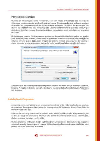 Correios – Informática – Prof. Márcio Hunecke
www.acasadoconcurseiro.com.br 295
Pontos de restauração
O ponto de restauração é uma representação de um estado armazenado dos arquivos do
sistema de seu computador. Você pode usar um ponto de restauração para restaurar arquivos
do sistema do computador para um ponto anterior no tempo. Os pontos de restauração são
criados automaticamente pela Restauração do Sistema semanalmente e quando a Restauração
do Sistema detecta o começo de uma alteração no computador, como ao instalar um programa
ou driver.
Os backups de imagem do sistema armazenados em discos rígidos também podem ser usados
para Restauração do Sistema, assim como os pontos de restauração criados pela proteção do
sistema. Mesmo que os backups de imagem do sistema tenham seus arquivos de sistema e
dados pessoais, os seus arquivos de dados não serão afetados pela Restauração do Sistema.
A Restauração do Sistema pode ser configurada clicando no menu Iniciar, Painel de Controle,
Sistema, Proteção do Sistema e envolve também a funcionalidade chamada Versões Anteriores
dos Arquivos.
Instalação de Programas
A maneira como você adiciona um programa depende de onde estão localizados os arquivos
de instalação do programa. Normalmente, os programas são instalados de um CD ou DVD, da
Internet ou de uma rede.
Para instalar um programa de um CD ou DVD, insira o disco no computador e siga as instruções
na tela. Se você for solicitado a informar uma senha de administrador ou sua confirmação,
digite a senha ou forneça a confirmação.
Muitos programas instalados de CDs ou DVDs abrem um assistente de instalação do programa
automaticamente. Nesses casos, a caixa de diálogo Reprodução Automática será exibida e você
poderá optar por executar o assistente.
 