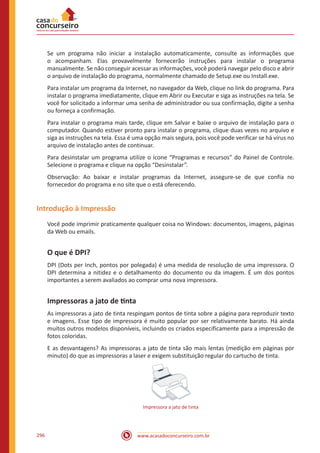 www.acasadoconcurseiro.com.br296
Se um programa não iniciar a instalação automaticamente, consulte as informações que
o acompanham. Elas provavelmente fornecerão instruções para instalar o programa
manualmente. Se não conseguir acessar as informações, você poderá navegar pelo disco e abrir
o arquivo de instalação do programa, normalmente chamado de Setup.exe ou Install.exe.
Para instalar um programa da Internet, no navegador da Web, clique no link do programa. Para
instalar o programa imediatamente, clique em Abrir ou Executar e siga as instruções na tela. Se
você for solicitado a informar uma senha de administrador ou sua confirmação, digite a senha
ou forneça a confirmação.
Para instalar o programa mais tarde, clique em Salvar e baixe o arquivo de instalação para o
computador. Quando estiver pronto para instalar o programa, clique duas vezes no arquivo e
siga as instruções na tela. Essa é uma opção mais segura, pois você pode verificar se há vírus no
arquivo de instalação antes de continuar.
Para desinstalar um programa utilize o ícone “Programas e recursos” do Painel de Controle.
Selecione o programa e clique na opção “Desinstalar”.
Observação: Ao baixar e instalar programas da Internet, assegure-se de que confia no
fornecedor do programa e no site que o está oferecendo.
Introdução à Impressão
Você pode imprimir praticamente qualquer coisa no Windows: documentos, imagens, páginas
da Web ou emails.
O que é DPI?
DPI (Dots per Inch, pontos por polegada) é uma medida de resolução de uma impressora. O
DPI determina a nitidez e o detalhamento do documento ou da imagem. É um dos pontos
importantes a serem avaliados ao comprar uma nova impressora.
Impressoras a jato de tinta
As impressoras a jato de tinta respingam pontos de tinta sobre a página para reproduzir texto
e imagens. Esse tipo de impressora é muito popular por ser relativamente barato. Há ainda
muitos outros modelos disponíveis, incluindo os criados especificamente para a impressão de
fotos coloridas.
E as desvantagens? As impressoras a jato de tinta são mais lentas (medição em páginas por
minuto) do que as impressoras a laser e exigem substituição regular do cartucho de tinta.
Impressora a jato de tinta
 