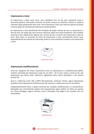 Correios – Informática – Prof. Márcio Hunecke
www.acasadoconcurseiro.com.br 297
Impressoras a laser
As impressoras a laser usam toner, uma substância fina em pó, para reproduzir texto e
elementos gráficos. Elas podem imprimir em preto e branco ou colorido, embora os modelos
coloridos sejam geralmente mais caros. Uma impressora a laser que imprime apenas em preto
e branco pode ser chamada de impressora monocromática.
As impressoras a laser geralmente têm bandejas de papel maiores do que as impressoras a
jato de tinta, de modo que não é preciso adicionar papel com tanta frequência. Elas também
imprimem mais rápido (mais páginas por minuto) do que a maioria das impressoras a jato de
tinta. Além disso, os cartuchos de toner de impressoras a laser normalmente duram mais.
Dependendo do seu volume de impressão, pode ser mais econômico comprar uma impressora
a laser.
Impressora a laser
Impressoras multifuncionais
Uma das categorias de maior crescimento entre as impressoras é a Multifuncional (MFP),
também chamadas de impressoras tudo em um (AIO – All in one). Como o nome já diz, são
dispositivos que fazem tudo: imprimem, digitalizam fotos, fazem fotocópias e até mesmo
enviam fax.
Qual é a diferença entre AIO e MFP? Normalmente, nenhuma. Porém, alguns dispositivos
vendidos como impressoras multifuncionais são maiores e criados para uso em escritórios.
Independentemente disso, o apelo comercial dos modelos multifuncionais é a conveniência.
Operações que normalmente exigiam três equipamentos agora podem ser feitas em apenas
um. Outra vantagem: alguns recursos, como a fotocópia, não exigem uma conexão com um
computador.
Multifuncional
 