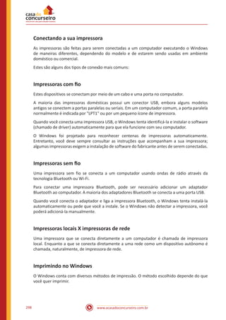 www.acasadoconcurseiro.com.br298
Conectando a sua impressora
As impressoras são feitas para serem conectadas a um computador executando o Windows
de maneiras diferentes, dependendo do modelo e de estarem sendo usadas em ambiente
doméstico ou comercial.
Estes são alguns dos tipos de conexão mais comuns:
Impressoras com fio
Estes dispositivos se conectam por meio de um cabo e uma porta no computador.
A maioria das impressoras domésticas possui um conector USB, embora alguns modelos
antigos se conectem a portas paralelas ou seriais. Em um computador comum, a porta paralela
normalmente é indicada por LPT1 ou por um pequeno ícone de impressora.
Quando você conecta uma impressora USB, o Windows tenta identificá-la e instalar o software
(chamado de driver) automaticamente para que ela funcione com seu computador.
O Windows foi projetado para reconhecer centenas de impressoras automaticamente.
Entretanto, você deve sempre consultar as instruções que acompanham a sua impressora;
algumas impressoras exigem a instalação de software do fabricante antes de serem conectadas.
Impressoras sem fio
Uma impressora sem fio se conecta a um computador usando ondas de rádio através da
tecnologia Bluetooth ou Wi-Fi.
Para conectar uma impressora Bluetooth, pode ser necessário adicionar um adaptador
Bluetooth ao computador. A maioria dos adaptadores Bluetooth se conecta a uma porta USB.
Quando você conecta o adaptador e liga a impressora Bluetooth, o Windows tenta instalá-la
automaticamente ou pede que você a instale. Se o Windows não detectar a impressora, você
poderá adicioná-la manualmente.
Impressoras locais X impressoras de rede
Uma impressora que se conecta diretamente a um computador é chamada de impressora
local. Enquanto a que se conecta diretamente a uma rede como um dispositivo autônomo é
chamada, naturalmente, de impressora de rede.
Imprimindo no Windows
O Windows conta com diversos métodos de impressão. O método escolhido depende do que
você quer imprimir.
 