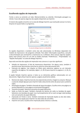 Correios – Informática – Prof. Márcio Hunecke
www.acasadoconcurseiro.com.br 299
Escolhendo opções de impressão
Frente e verso ou somente um lado. Monocromático ou colorido. Orientação paisagem ou
retrato. Essas são apenas algumas das opções disponíveis ao imprimir.
A maioria das opções encontra-se na caixa de diálogo Imprimir, que você pode acessar no menu
Arquivo em quase todos os programas.
A caixa de diálogo Imprimir no WordPad
As opções disponíveis e também como elas são selecionadas no Windows dependem do
modelo da impressora e do programa utilizado. Para obter informações específicas, consulte
a documentação que acompanha a impressora ou o software. (Para acessar algumas opções,
talvez você precise clicar em um link ou botão chamado Preferências, Propriedades ou
Opções Avançadas na caixa de diálogo Imprimir.)
Aqui está uma lista das opções de impressão mais comuns e o que elas significam:
•• Seleção da impressora. A lista de impressoras disponíveis. Em alguns casos, também é
possível enviar documentos como fax ou salvá-los como documentos XPS.
•• Intervalo de páginas. Use vírgulas ou hifens para selecionar páginas ou um intervalo
específico de páginas. Por exemplo, digite 1, 4, 20-23 para imprimir as páginas 1, 4, 20, 21,
22 e 23.
A opção Seleção imprime apenas o texto ou os elementos gráficos selecionados em um
documento. Página Atual imprime apenas a página atualmente exibida.
•• Número de cópias. Imprima mais de uma cópia do documento, imagem ou arquivo. Marque
a caixa de seleção Agrupar para imprimir todo o documento antes de passar para a próxima
cópia.
•• Orientação da página. Também chamada de layout da página. Escolha entre uma página na
vertical (Retrato) ou uma página na horizontal (Paisagem).
•• Tamanho do papel. Selecione tamanhos de papel diferentes.
•• Saída ou fonte de papel. Também chamada de destino de saída ou bandeja de papel.
Selecione uma bandeja de papel. Isso é principalmente útil se você carregar cada bandeja
com um tamanho de papel diferente.
•• Impressão em frente e verso. Também chamada de impressão duplex ou dos dois lados.
Selecione essa opção para imprimir nos dois lados de uma folha.
•• Imprimir em cores. Escolha entre impressão preto e branco e colorida.
 