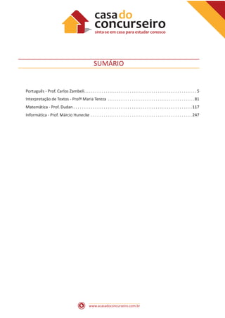 www.acasadoconcurseiro.com.br
SUMÁRIO
Português - Prof. Carlos Zambeli . . . . . . . . . . . . . . . . . . . . . . . . . . . . . . . . . . . . . . . . . . . . . . . . . . .  5
Interpretação de Textos - Profª Maria Tereza . . . . . . . . . . . . . . . . . . . . . . . . . . . . . . . . . . . . . . . .  81
Matemática - Prof. Dudan  . . . . . . . . . . . . . . . . . . . . . . . . . . . . . . . . . . . . . . . . . . . . . . . . . . . . . . 117
Informática - Prof. Márcio Hunecke . . . . . . . . . . . . . . . . . . . . . . . . . . . . . . . . . . . . . . . . . . . . . . . 247
 