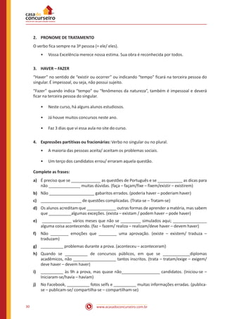 www.acasadoconcurseiro.com.br30
2.	 PRONOME DE TRATAMENTO
O verbo fica sempre na 3ª pessoa (= ele/ eles).
•• Vossa Excelência merece nossa estima. Sua obra é reconhecida por todos.
3.	 HAVER – FAZER
“Haver” no sentido de “existir ou ocorrer” ou indicando “tempo” ficará na terceira pessoa do
singular. É impessoal, ou seja, não possui sujeito.
“Fazer” quando indica “tempo” ou “fenômenos da natureza”, também é impessoal e deverá
ficar na terceira pessoa do singular.
•• Neste curso, há alguns alunos estudiosos.
•• Já houve muitos concursos neste ano.
•• Faz 3 dias que vi essa aula no site do curso.
4.	 Expressões partitivas ou fracionárias: Verbo no singular ou no plural.
•• A maioria das pessoas aceita/ aceitam os problemas sociais.
•• Um terço dos candidatos errou/ erraram aquela questão.
Complete as frases:
a)	 É preciso que se _____________ as questões de Português e se ___________ as dicas para
não ______________ muitas dúvidas. (faça – façam/fixe – fixem/existir – existirem)
b)	 Não ____________________ gabaritos errados. (poderia haver – poderiam haver)
c)	 __________________ de questões complicadas. (Trata-se – Tratam-se)
d)	 Os alunos acreditam que _____________ outras formas de aprender a matéria, mas sabem
que __________algumas exceções. (exista – existam / podem haver – pode haver)
e)	 _____________ vários meses que não se _________ simulados aqui; _______________
alguma coisa acontecendo. (faz – fazem/ realiza – realizam/deve haver – devem haver)
f)	 Não ________ emoções que ________ uma aprovação. (existe – existem/ traduza –
traduzam)
g)	 __________ problemas durante a prova. (aconteceu – aconteceram)
h)	 Quando se __________ de concursos públicos, em que se ____________diplomas
acadêmicos, não ___________________ tantos inscritos. (trata – tratam/exige – exigem/
deve haver – devem haver)
i)	 __________ às 9h a prova, mas quase não_________________ candidatos. (Iniciou-se –
Iniciaram-se/havia – haviam)
j)	 No Facebook, __________ fotos selfs e __________ muitas informações erradas. (publica-
se – publicam-se/ compartilha-se – compartilham-se)
 