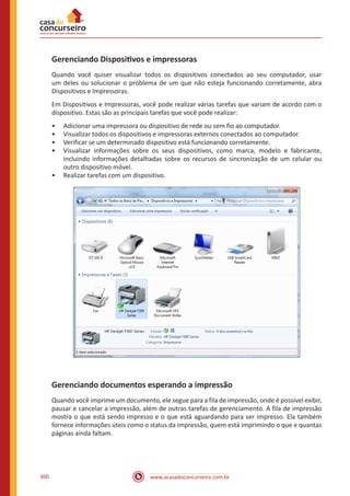 www.acasadoconcurseiro.com.br300
Gerenciando Dispositivos e impressoras
Quando você quiser visualizar todos os dispositivos conectados ao seu computador, usar
um deles ou solucionar o problema de um que não esteja funcionando corretamente, abra
Dispositivos e Impressoras.
Em Dispositivos e Impressoras, você pode realizar várias tarefas que variam de acordo com o
dispositivo. Estas são as principais tarefas que você pode realizar:
•• Adicionar uma impressora ou dispositivo de rede ou sem fio ao computador.
•• Visualizar todos os dispositivos e impressoras externos conectados ao computador.
•• Verificar se um determinado dispositivo está funcionando corretamente.
•• Visualizar informações sobre os seus dispositivos, como marca, modelo e fabricante,
incluindo informações detalhadas sobre os recursos de sincronização de um celular ou
outro dispositivo móvel.
•• Realizar tarefas com um dispositivo.
Gerenciando documentos esperando a impressão
Quando você imprime um documento, ele segue para a fila de impressão, onde é possível exibir,
pausar e cancelar a impressão, além de outras tarefas de gerenciamento. A fila de impressão
mostra o que está sendo impresso e o que está aguardando para ser impresso. Ela também
fornece informações úteis como o status da impressão, quem está imprimindo o que e quantas
páginas ainda faltam.
 