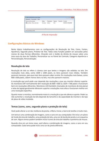 Correios – Informática – Prof. Márcio Hunecke
www.acasadoconcurseiro.com.br 301
A fila de impressão
Configurações Básicas do Windows
Neste tópico trabalharemos com as configurações de Resolução de Tela, Cores, Fontes,
Aparência, Segundo plano, Protetor de Tela. Todas estas funções podem ser acessadas pelos
menos de duas formas diferentes. Clicando com o botão da direita do mouse sobre uma
área vazia da área de Trabalho, Personalizar ou no Painel de Controle, Categoria Aparência e
Personalização, Personalização.
Resolução de tela
Resolução de tela se refere à clareza com que textos e imagens são exibidos na tela. Em
resoluções mais altas, como 1600 x 1200 pixels, os itens parecem mais nítidos. Também
parecem menores, para que mais itens possam caber na tela. Em resoluções mais baixas, como
800 x 600 pixels, cabem menos itens na tela, mas eles parecem maiores.
A resolução que você pode usar depende das resoluções a que seu monitor oferece suporte.
Os monitores CRT normalmente têm resolução de 800 × 600 ou 1024 × 768 pixels e funcionam
bem em resoluções diferentes. Monitores LCD (também chamados de monitores de tela plana)
e telas de laptop geralmente oferecem suporte a resoluções mais altas e funcionam melhor em
uma resolução específica.
Quanto maior o monitor, normalmente maior é a resolução a que ele oferece suporte. Poder ou
não aumentar a resolução da tela depende do tamanho e da capacidade do monitor e do tipo
de placa de vídeo instalada.
Temas (cores, sons, segundo plano e proteção de tela)
Você pode alterar a cor das molduras da janela, o Menu Iniciar, a barra de tarefas e muito mais.
Um tema é uma combinação de imagens, cores e sons em seu computador. Ele inclui um plano
de fundo de área de trabalho, uma proteção de tela, uma cor de borda de janela e um esquema
de som. Alguns temas podem também incluir ícones de área de trabalho e ponteiros de mouse.
Quando clica em um tema novo, você altera a combinação de imagens, cores e sons em seu
computador. Cada tema pode inclui uma cor de janela diferente.
 