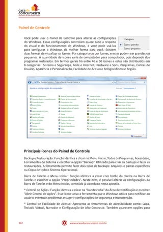 www.acasadoconcurseiro.com.br302
Painel de Controle
Você pode usar o Painel de Controle para alterar as configurações
do Windows. Essas configurações controlam quase tudo a respeito
do visual e do funcionamento do Windows, e você pode usá-las
para configurar o Windows da melhor forma para você. Existem
duas formas de visualizar os ícones: Por categoria ou por Ícones, e estes podem ser grandes ou
pequenos. A quantidade de ícones varia de computador para computador, pois depende dos
programas instalados. Em termos gerais há entre 40 e 50 ícones e estes são distribuídos em
8 categorias: Sistema e Segurança, Rede e Internet, Hardware e Sons, Programas, Contas de
Usuário, Aparência e Personalização, Facilidade de Acesso e Relógio Idioma e Região.
Principais ícones do Painel de Controle
Backup e Restauração: Função idêntica a clicar no Menu Iniciar, Todos os Programas, Acessórios,
Ferramentas do Sistema e escolher a opção “Backup”. Utilizado para criar os backups e fazer as
restaurações. A ferramenta permite fazer dois tipos de backups: Arquivos e pastas específicos
ou Cópia de todo o Sistema Operacional.
Barra de Tarefas e Menu Iniciar: Função idêntica a clicar com botão da direita na Barra de
Tarefas e escolher a opção “Propriedades”. Neste item, é possível alterar as configurações da
Barra de Tarefas e do Menu Iniciar, conteúdo já abordado nesta apostila.
* Central de Ações: Função idêntica a clicar na “bandeirinha” da Área de Notificação e escolher
“Abrir Central de Ações”. Esse ícone ativa a ferramenta que o Windows utiliza para notificar ao
usuário eventuais problemas e sugerir configurações de segurança e manutenção.
* Central de Facilidade de Acesso: Apresenta as ferramentas de acessibilidade como: Lupa,
Teclado Virtual, Narrador e Configuração de Alto Contraste. Também aparecem opções para
 