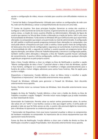 Correios – Informática – Prof. Márcio Hunecke
www.acasadoconcurseiro.com.br 303
ajustar a configuração do vídeo, mouse e teclado para usuários com dificuldades motoras ou
visuais.
* Central de Rede e Compartilhamento: Utilizado para realizar as configurações de rede com
fio, rede sem fio (Wireless), e ativar o compartilhamento de recursos em uma rede.
** Contas de Usuários: Tem duas principais funções: Gerenciar as contas dos usuários e
Configurar o UAC (Controle de Conta de Usuário). O gerenciamento de usuários, permite entre
outras coisas, a criação de novos usuários (Padrão ou Administrador), Alteração da figura do
usuário que aparece na Tela de Boas Vindas e Alteração ou criação da Senha. UAC é uma nova
funcionalidade do Windows 7 (não existia no Windows XP) que notificará antes que sejam feitas
alterações no computador que exijam uma permissão no nível de administrador. A configuração
de UAC padrão o notificará quando programas tentarem fazer alterações no computador, mas
você pode alterar a frequência com que o UAC o notifica. Existe quatro níveis de configuração,
de baixo para cima (na tela de configuração) a segurança vai aumentando. A primeira desativa
a funcionalidade do UAC, a segunda irá notificar o usuário quando um programa tentar fazer
alguma alteração, sem deixar a Área de Trabalho bloqueada, a terceira é a configuração padrão,
também notifica sobre alterações e bloqueia a Área de Trabalho quando houver solicitação
de consentimento. A quarta e última configuração, notifica o usuário para qualquer alteração
sugerida por programas ou pelo próprio usuário.
Data e Hora: Função idêntica a clicar no relógio na Área de Notificação e escolher a opção
“Alterar configurações de data e hora”. É possível alterar a data e hora do Windows, ajustar
o fuso horário, configurar se o computador irá modificar o relógio automaticamente para o
horário de verão e incluir relógios adicionais para outros fusos horários. Não há opção para
ocultar o relógio.
Dispositivos e Impressoras: Função idêntica a clicar no Menu Iniciar e escolher a opção
“Dispositivos e Impressoras”. Item discutido anteriormente nessa apostila.
Firewall do Windows: Utilizado para gerenciar o Firewall do Windows. Item discutido
anteriormente nessa apostila.
Fontes: Permite incluir ou remover fontes do Windows. Item discutido anteriormente nessa
apostila.
Gadgets da Área de Trabalho: Função idêntica a clicar com o botão da direita na Área de
Trabalho e escolher a opção “Gadgets”. Permite incluir novos Gadgets que já estão instalados
ou fazer download de novos.
Gerenciador de Credenciais: Permite salvar ou excluir senhas previamente salvas. As senhas
são salvas em um “cofre” e isso facilita a acesso a sites que exigem senha. A senha pode ser
gravada e toda vez que for feito acesso ao site, o usuário não precisará digitá-las novamente,
pois o Windows irá apresentar as credenciais gravadas no cofre.
* Gerenciador de Dispositivos: Com esse ícone é possível visualizar e alterar os componentes
de hardware instalados no computador. As impressoras são os únicos equipamentos que não
aparecerem nesta ferramenta.
Ícones da Área de Notificação: Função idêntica a clicar com o botão da direita na Área de
Notificação e escolher a opção Propriedades. Item discutido anteriormente nessa apostila.
 