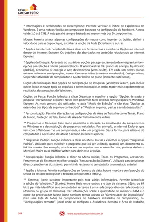 www.acasadoconcurseiro.com.br304
* Informações e Ferramentas de Desempenho: Permite verificar o Índice de Experiência do
Windows. É uma nota atribuída ao computador baseado na configuração do hardware. A nota
vai de 1,0 até 7,9). A nota geral é sempre baseada na menor nota dos 5 componentes.
Mouse: Permite alterar algumas configurações do mouse como inverter os botões, definir a
velocidade para o duplo clique, escolher a função da Roda (Scroll) entre outras.
* Opções da Internet: Função idêntica a clicar em Ferramentas e escolher a Opções de Internet
dentro do Internet Explorer. Os detalhes são abordados no conteúdo relacionado ao Internet
Explorer.
* Opções de Energia: Apresenta ao usuário as opções para gerenciamento de energia e também
opções em relação à bateria para notebooks. O Windows traz três planos de energia, Equilibrado
(padrão), Economia de energia e Alto desempenho (vem oculto). Em cada um destes planos
existem inúmeras configurações, como: Esmaecer vídeo (somente notebooks), Desligar vídeo,
Suspender atividade do computador e Ajustar brilho do plano (somente notebooks).
Opções de Indexação: Traz opções de configuração do Pesquisar (Windows Search) para incluir
outros locais e novos tipos de arquivos a serem indexados e então, trazer mais rapidamente os
resultados das pesquisas do Windows.
Opções de Pasta: Função idêntica a clicar Organizar e escolher a opção “Opções de pasta e
pesquisa” no Windows Explorer. Neste item podemos fazer diversas configurações no Windows
Explorer. As mais comuns são utilizadas na guia “Modo de Exibição” e são elas: “Ocultar as
extensões dos tipos de arquivos conhecidos” e “Mostrar arquivos, pastas e unidades ocultas”.
* Personalização: Permite alteração nas configurações da Área de Trabalho como Temas, Plano
de Fundo, Proteção de Tela, Ícones da Área de Trabalho entre outros.
** Programas e Recursos: Esse ícone possibilita a ativação ou desativação do componentes
no Windows e a desinstalação de programas instalados. Por exemplo, o Internet Explorer que
vem com o Windows 7 é um componente, e não um programa. Desta forma, para retirá-lo do
computador é necessário desativar o recurso Internet Explorer.
* Programas Padrão: Função idêntica a clicar no Menu Iniciar e escolher a opção “Programas
Padrão”. Utilizado para escolher o programa que irá ser utilizado, quando um documento ou
link for aberto. Por exemplo, ao clicar em um arquivo com e extensão .doc, pode-se definir o
Microsoft Word ou o BrOffice Writer para abrir esse arquivo.
* Recuperação: Função idêntica a clicar no Menu Iniciar, Todos os Programas, Acessórios,
Ferramentas do Sistema e escolher a opção “Restauração do Sistema”. Utilizado para solucionar
diversos problemas do sistema, permitindo restaurar o computador a um estado anterior.
* Região e Idioma: Permite configurações do formato de data, hora e moeda e configuração do
layout do teclado (configurar o teclado com ou sem a letra Ç).
** Sistema: Ícone bastante importante pois traz várias informações. Permite identificar
a edição do Windows 7 (Started, Home Basic entre outras e o tipo de sistema: 32bits ou 64
bits), permite identificar se o computador pertence à uma rede corporativa ou rede doméstica
(domínio ou grupo de trabalho), traz informações sobre a quantidade de memória RAM e o
nome do processador. Nesse ícone também temos acesso ao “Gerenciador de Dispositivos”
(traz uma lista de todos os componentes de hardware instalados no computador), ou
“Configurações remotas” (local onde se configura a Assistência Remota e Área de Trabalho
 