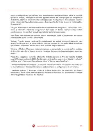Correios – Informática – Prof. Márcio Hunecke
www.acasadoconcurseiro.com.br 305
Remota, configurações que definem se o acesso remoto será permitido ou não e os usuários
que terão acesso), “Proteção do sistema” (gerenciamento das configurações da Recuperação
do Sistema, abordado anteriormente nesta apostila) e “Configurações Avançadas do sistema”
(onde existem configurações relacionadas à Desempenho, Perfis do Usuário e Inicialização e
Recuperação).
Soluções de Problemas: Permite verificar a funcionalidade de “Programas”, “Hardware e Sons”,
“Rede e Internet” e “Sistema e Segurança”. Para cada um destes 4 componentes existem
assistentes que irão conduzir o usuário para testar os itens relacionados.
Som: Ícone bem simples que contém apenas informações sobre os dispositivos de áudio e
permite testar o alto-falante e o microfone.
Teclado: Permite ajustar configurações relacionadas ao teclado como o tratamento para
repetições de caracteres, e a intermitência com que o cursor fica piscando. Não é neste ícone
que se altera o layout do teclado, isso é feito no ícone “Região e Idioma”.
Telefone e Modem: Mostra os modens instalados no computador e permite definir o código
de área (051 para Porto Alegre) e outras regras de discagem (tecla para discagem externa e
outros).
Vídeo: Traz a opção de aumentar o tamanho de todos os itens da Área de Trabalho de 100%
para 125% e eventualmente 150%. Também apresenta atalhos para os itens “Ajustar resolução”,
“Calibrar a cor”, “Alterar configurações de vídeo” e “Ajustar texto ClearType”.
* Windows Defender: O Windows 7 já vem com uma ferramenta de anti-spyware instalada, que
se chama Windows Defender. Nesse ícone podemos fazer as configurações da ferramenta.
* Windows Update: O Windows Update é o nome do processo de atualização do sistema
operacional, Nesse ícone, pode-se ativar ou desativar a instalação das atualizações e também
definir a agenda de instalação das mesmas.
 