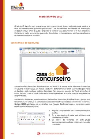 www.acasadoconcurseiro.com.br306
Microsoft Word 2010
O Microsoft Word é um programa de processamento de texto, projetado para ajudá-lo a
criar documentos com qualidade profissional. Com as melhores ferramentas de formatação
de documento, o Word o ajuda a organizar e escrever seus documentos com mais eficiência.
Ele também inclui ferramentas avançadas de edição e revisão para que você possa colaborar
facilmente com outros usuários.
Janela Inicial do Word 2010
A nova interface de usuário do Office Fluent no Word 2010 parece muito diferente da interface
do usuário do Word 2003. Os menus e as barras de ferramentas foram substituídos pela Faixa
de Opções e pelo modo de exibição Backstage. Para os novos usuários do Word, a interface é
muito intuitiva. Para os usuários do Word mais experientes, a interface requer um pouco de
reaprendizado.
A nova Faixa de Opções, um componente da interface do usuário do Office Fluent, agrupa suas
ferramentas por tarefa, e os comandos usados com mais frequência estão facilmente acessíveis.
No Word 2010, você pode até personalizar essa Faixa de Opções para que os comandos usados
com frequência fiquem juntos.
1.	 As guias são projetadas para serem orientadas a
tarefas.
2.	 Os grupos dentro de cada guia dividem uma
tarefa em subtarefas.
3.	 Os botões de comando em cada grupo
executam um comando ou exibem um menu de
comandos.
 