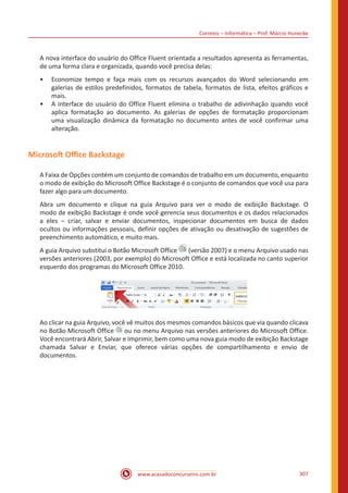 Correios – Informática – Prof. Márcio Hunecke
www.acasadoconcurseiro.com.br 307
A nova interface do usuário do Office Fluent orientada a resultados apresenta as ferramentas,
de uma forma clara e organizada, quando você precisa delas:
•• Economize tempo e faça mais com os recursos avançados do Word selecionando em
galerias de estilos predefinidos, formatos de tabela, formatos de lista, efeitos gráficos e
mais.
•• A interface do usuário do Office Fluent elimina o trabalho de adivinhação quando você
aplica formatação ao documento. As galerias de opções de formatação proporcionam
uma visualização dinâmica da formatação no documento antes de você confirmar uma
alteração.
Microsoft Office Backstage
A Faixa de Opções contém um conjunto de comandos de trabalho em um documento, enquanto
o modo de exibição do Microsoft Office Backstage é o conjunto de comandos que você usa para
fazer algo para um documento.
Abra um documento e clique na guia Arquivo para ver o modo de exibição Backstage. O
modo de exibição Backstage é onde você gerencia seus documentos e os dados relacionados
a eles ‒ criar, salvar e enviar documentos, inspecionar documentos em busca de dados
ocultos ou informações pessoais, definir opções de ativação ou desativação de sugestões de
preenchimento automático, e muito mais.
A guia Arquivo substitui o Botão Microsoft Office (versão 2007) e o menu Arquivo usado nas
versões anteriores (2003, por exemplo) do Microsoft Office e está localizada no canto superior
esquerdo dos programas do Microsoft Office 2010.
Ao clicar na guia Arquivo, você vê muitos dos mesmos comandos básicos que via quando clicava
no Botão Microsoft Office ou no menu Arquivo nas versões anteriores do Microsoft Office.
Você encontrará Abrir, Salvar e Imprimir, bem como uma nova guia modo de exibição Backstage
chamada Salvar e Enviar, que oferece várias opções de compartilhamento e envio de
documentos.
 