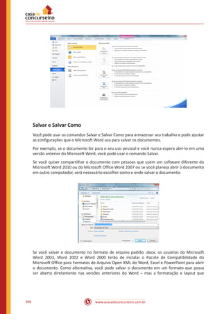 www.acasadoconcurseiro.com.br308
Salvar e Salvar Como
Você pode usar os comandos Salvar e Salvar Como para armazenar seu trabalho e pode ajustar
as configurações que o Microsoft Word usa para salvar os documentos.
Por exemplo, se o documento for para o seu uso pessoal e você nunca espera abri-lo em uma
versão anterior do Microsoft Word, você pode usar o comando Salvar.
Se você quiser compartilhar o documento com pessoas que usem um software diferente do
Microsoft Word 2010 ou do Microsoft Office Word 2007 ou se você planeja abrir o documento
em outro computador, será necessário escolher como e onde salvar o documento.
Se você salvar o documento no formato de arquivo padrão .docx, os usuários do Microsoft
Word 2003, Word 2002 e Word 2000 terão de instalar o Pacote de Compatibilidade do
Microsoft Office para Formatos de Arquivo Open XML do Word, Excel e PowerPoint para abrir
o documento. Como alternativa, você pode salvar o documento em um formato que possa
ser aberto diretamente nas versões anteriores do Word ‒ mas a formatação e layout que
 