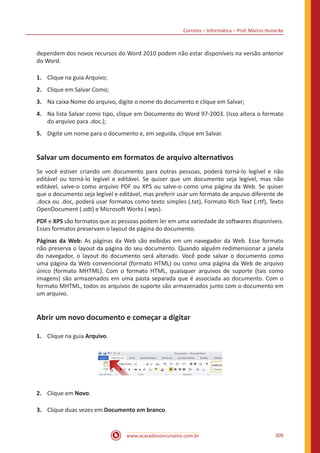 Correios – Informática – Prof. Márcio Hunecke
www.acasadoconcurseiro.com.br 309
dependem dos novos recursos do Word 2010 podem não estar disponíveis na versão anterior
do Word.
1.	 Clique na guia Arquivo;
2.	 Clique em Salvar Como;
3.	 Na caixa Nome do arquivo, digite o nome do documento e clique em Salvar;
4.	 Na lista Salvar como tipo, clique em Documento do Word 97-2003. (Isso altera o formato
do arquivo para .doc.);
5.	 Digite um nome para o documento e, em seguida, clique em Salvar.
Salvar um documento em formatos de arquivo alternativos
Se você estiver criando um documento para outras pessoas, poderá torná-lo legível e não
editável ou torná-lo legível e editável. Se quiser que um documento seja legível, mas não
editável, salve-o como arquivo PDF ou XPS ou salve-o como uma página da Web. Se quiser
que o documento seja legível e editável, mas preferir usar um formato de arquivo diferente de
.docx ou .doc, poderá usar formatos como texto simples (.txt), Formato Rich Text (.rtf), Texto
OpenDocument (.odt) e Microsoft Works (.wps).
PDF e XPS são formatos que as pessoas podem ler em uma variedade de softwares disponíveis.
Esses formatos preservam o layout de página do documento.
Páginas da Web: As páginas da Web são exibidas em um navegador da Web. Esse formato
não preserva o layout da página do seu documento. Quando alguém redimensionar a janela
do navegador, o layout do documento será alterado. Você pode salvar o documento como
uma página da Web convencional (formato HTML) ou como uma página da Web de arquivo
único (formato MHTML). Com o formato HTML, quaisquer arquivos de suporte (tais como
imagens) são armazenados em uma pasta separada que é associada ao documento. Com o
formato MHTML, todos os arquivos de suporte são armazenados junto com o documento em
um arquivo.
Abrir um novo documento e começar a digitar
1.	 Clique na guia Arquivo.
2.	 Clique em Novo.
3.	 Clique duas vezes em Documento em branco.
 