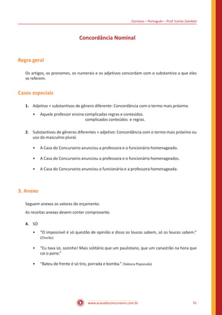 Correios – Português – Prof. Carlos Zambeli
www.acasadoconcurseiro.com.br 31
Concordância Nominal
Regra geral
Os artigos, os pronomes, os numerais e os adjetivos concordam com o substantivo a que eles
se referem.
Casos especiais
1.	 Adjetivo + substantivos de gênero diferente: Concordância com o termo mais próximo.
•• Aquele professor ensina complicadas regras e conteúdos.
					 complicados conteúdos e regras.
2.	 Substantivos de gêneros diferentes + adjetivo: Concordância com o termo mais próximo ou
uso do masculino plural.
•• A Casa do Concurseiro anunciou a professora e o funcionário homenageado.
•• A Casa do Concurseiro anunciou a professora e o funcionário homenageados.
•• A Casa do Concurseiro anunciou o funcionário e a professora homenageada.
3. Anexo
Seguem anexos os valores do orçamento.
As receitas anexas devem conter comprovante.
4.	 SÓ
•• “O impossível é só questão de opinião e disso os loucos sabem, só os loucos sabem.”
(Chorão)
•• “Eu tava só, sozinho! Mais solitário que um paulistano, que um canastrão na hora que
cai o pano.”
•• “Bateu de frente é só tiro, porrada e bomba.” (Valesca Popozuda)
 