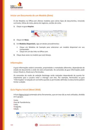 www.acasadoconcurseiro.com.br310
Iniciar um Documento de um Modelo (Dotx)
O site Modelos no Office.com oferece modelos para vários tipos de documentos, incluindo
currículos, folhas de rosto, planos de negócios, cartões de visita.
1.	 Clique na guia Arquivo.
2.	 Clique em Novo.
3.	 Em Modelos Disponíveis, siga um destes procedimentos:
•• Clique em Modelos de Exemplo para selecionar um modelo disponível em seu
computador.
•• Clique em um dos links no Office.com.
4.	 Clique duas vezes no modelo que você deseja.
Informações
A guia Informações exibirá comandos, propriedades e metadados diferentes, dependendo do
estado do documento e onde ele está armazenado. Os comandos da guia Informações pode
incluir Check-in, Check-out e Permissões.
Os comandos do modo de exibição Backstage serão realçados dependendo do quanto for
importante para o usuário notar e interagir com eles. Por exemplo, Permissões na guia
“Informações” é realçado em vermelho quando as permissões definidas no documento podem
limitar a edição.
Guia Página Inicial (Word 2010)
A Guia Página Inicial contempla várias ferramentas, que em tese são as mais utilizadas, dividida
em 5 grupos:
Fonte;
Área de Transferência;
Estilo;
Parágrafo;
Edição.
 