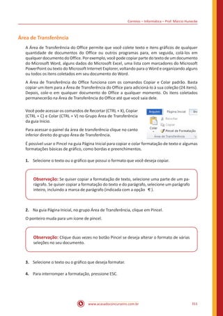 Correios – Informática – Prof. Márcio Hunecke
www.acasadoconcurseiro.com.br 311
Área de Transferência
A Área de Transferência do Office permite que você colete texto e itens gráficos de qualquer
quantidade de documentos do Office ou outros programas para, em seguida, colá-los em
qualquer documento do Office. Por exemplo, você pode copiar parte do texto de um documento
do Microsoft Word, alguns dados do Microsoft Excel, uma lista com marcadores do Microsoft
PowerPoint ou texto do Microsoft Internet Explorer, voltando para o Word e organizando alguns
ou todos os itens coletados em seu documento do Word.
A Área de Transferência do Office funciona com os comandos Copiar e Colar padrão. Basta
copiar um item para a Área de Transferência do Office para adicioná-lo à sua coleção (24 itens).
Depois, cole-o em qualquer documento do Office a qualquer momento. Os itens coletados
permanecerão na Área de Transferência do Office até que você saia dele.
Você pode acessar os comandos de Recortar (CTRL + X), Copiar
(CTRL + C) e Colar (CTRL + V) no Grupo Área de Transferência
da guia Inicio.
Para acessar o painel da área de transferência clique no canto
inferior direito do grupo Área de Transferência.
É possível usar o Pincel na guia Página Inicial para copiar e colar formatação de texto e algumas
formatações básicas de gráfico, como bordas e preenchimentos.
1.	 Selecione o texto ou o gráfico que possui o formato que você deseja copiar.
Observação: Se quiser copiar a formatação de texto, selecione uma parte de um pa-
rágrafo. Se quiser copiar a formatação do texto e do parágrafo, selecione um parágrafo
inteiro, incluindo a marca de parágrafo (indicada com a opção ).
2.	 Na guia Página Inicial, no grupo Área de Transferência, clique em Pincel.
O ponteiro muda para um ícone de pincel.
Observação: Clique duas vezes no botão Pincel se deseja alterar o formato de várias
seleções no seu documento.
3.	 Selecione o texto ou o gráfico que deseja formatar.
4.	 Para interromper a formatação, pressione ESC.
 