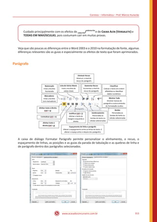 Correios – Informática – Prof. Márcio Hunecke
www.acasadoconcurseiro.com.br 313
Cuidado principalmente com os efeitos de subscrito/
sobrescrito
e de Caixa Alta (Versalete) e
TODAS EM MAIÚSCULAS, pois costumam cair em muitas provas.
Veja que são poucas as diferenças entre o Word 2003 e o 2010 na formatação de fonte, algumas
diferenças relevantes são as guias e especialmente os efeitos de texto que foram aprimorados.
Parágrafo
A caixa de diálogo Formatar Parágrafo permite personalizar o alinhamento, o recuo, o
espaçamento de linhas, as posições e as guias da parada de tabulação e as quebras de linha e
de parágrafo dentro dos parágrafos selecionados.
 