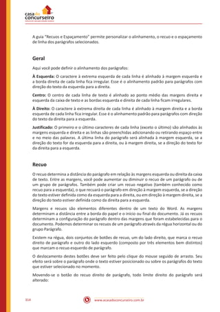 www.acasadoconcurseiro.com.br314
A guia “Recuos e Espaçamento” permite personalizar o alinhamento, o recuo e o espaçamento
de linha dos parágrafos selecionados.
Geral
Aqui você pode definir o alinhamento dos parágrafos:
À Esquerda: O caractere à extrema esquerda de cada linha é alinhado à margem esquerda e
a borda direita de cada linha fica irregular. Esse é o alinhamento padrão para parágrafos com
direção do texto da esquerda para a direita.
Centro: O centro de cada linha de texto é alinhado ao ponto médio das margens direita e
esquerda da caixa de texto e as bordas esquerda e direita de cada linha ficam irregulares.
À Direito: O caractere à extrema direita de cada linha é alinhado à margem direita e a borda
esquerda de cada linha fica irregular. Esse é o alinhamento padrão para parágrafos com direção
do texto da direita para a esquerda.
Justificado: O primeiro e o último caracteres de cada linha (exceto o último) são alinhados às
margens esquerda e direita e as linhas são preenchidas adicionando ou retirando espaço entre
e no meio das palavras. A última linha do parágrafo será alinhada à margem esquerda, se a
direção do texto for da esquerda para a direita, ou à margem direita, se a direção do texto for
da direita para a esquerda.
Recuo
O recuo determina a distância do parágrafo em relação às margens esquerda ou direita da caixa
de texto. Entre as margens, você pode aumentar ou diminuir o recuo de um parágrafo ou de
um grupo de parágrafos. Também pode criar um recuo negativo (também conhecido como
recuo para a esquerda), o que recuará o parágrafo em direção à margem esquerda, se a direção
do texto estiver definida como da esquerda para a direita, ou em direção à margem direita, se a
direção do texto estiver definida como da direita para a esquerda.
Margens e recuos são elementos diferentes dentro de um texto do Word. As margens
determinam a distância entre a borda do papel e o início ou final do documento. Já os recuos
determinam a configuração do parágrafo dentro das margens que foram estabelecidas para o
documento. Podemos determinar os recuos de um parágrafo através da régua horizontal ou do
grupo Parágrafo.
Existem na régua, dois conjuntos de botões de recuo, um do lado direito, que marca o recuo
direito de parágrafo e outro do lado esquerdo (composto por três elementos bem distintos)
que marcam o recuo esquerdo de parágrafo.
O deslocamento destes botões deve ser feito pelo clique do mouse seguido de arrasto. Seu
efeito será sobre o parágrafo onde o texto estiver posicionado ou sobre os parágrafos do texto
que estiver selecionado no momento.
Movendo-se o botão do recuo direito de parágrafo, todo limite direito do parágrafo será
alterado:
 
