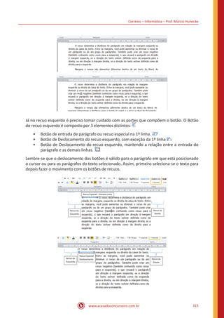 Correios – Informática – Prof. Márcio Hunecke
www.acasadoconcurseiro.com.br 315
Já no recuo esquerdo é preciso tomar cuidado com as partes que compõem o botão. O Botão
do recuo esquerdo é composto por 3 elementos distintos:
•• Botão de entrada de parágrafo ou recuo especial na 1º linha.
•• Botão de Deslocamento do recuo esquerdo, com exceção da 1º linha
•• Botão de Deslocamento do recuo esquerdo, mantendo a relação entre a entrada do
parágrafo e as demais linhas.
Lembre-se que o deslocamento dos botões é válido para o parágrafo em que está posicionado
o cursor ou para os parágrafos do texto selecionado. Assim, primeiro seleciona-se o texto para
depois fazer o movimento com os botões de recuos.
 