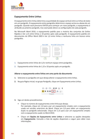 www.acasadoconcurseiro.com.br316
Espaçamento Entre Linhas
O espaçamento entre linhas determina a quantidade de espaço vertical entre as linhas do texto
em um parágrafo. O espaçamento entre parágrafos determina o espaço acima ou abaixo de um
parágrafo. Quando você pressiona ENTER para começar um novo parágrafo, o espaçamento é
atribuído ao próximo parágrafo, mas você pode alterar as configurações de cada parágrafo.
No Microsoft Word 2010, o espaçamento padrão para a maioria dos conjuntos de Estilos
Rápidos é de 1,15 entre linhas e 10 pontos após cada parágrafo. O espaçamento padrão em
documentos do Office Word 2003 é de 1,0 entre linhas e nenhuma linha em branco entre
parágrafos.
1.	 Espaçamento entre linhas de 1,0 e nenhum espaço entre parágrafos.
2.	 Espaçamento entre linhas de 1,15 e 10 pontos após um parágrafo.
Alterar o espaçamento entre linhas em uma parte do documento
1.	 Selecione os parágrafos em que deseja alterar o espaçamento entre linhas.
2.	 Na guia Página Inicial, no grupo Parágrafo, clique em Espaçamento entre Linhas.
3.	 Siga um destes procedimentos:
•• Clique no número de espaçamentos entre linha que deseja.
Por exemplo, clique em 1,0 para usar um espaçamento simples com o espaçamento
usado em versões anteriores do Word. Clique em 2,0 para obter um espaçamento
duplo no parágrafo selecionado. Clique em 1,15 para usar um espaçamento simples
com o espaçamento usado no Word 2010.
•• Clique em Opções de Espaçamento entre Linhas e selecione as opções desejadas
em Espaçamento. Consulte a lista de opções disponíveis a seguir para obter mais
informações.
 