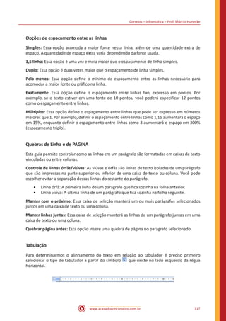 Correios – Informática – Prof. Márcio Hunecke
www.acasadoconcurseiro.com.br 317
Opções de espaçamento entre as linhas
Simples: Essa opção acomoda a maior fonte nessa linha, além de uma quantidade extra de
espaço. A quantidade de espaço extra varia dependendo da fonte usada.
1,5 linha: Essa opção é uma vez e meia maior que o espaçamento de linha simples.
Duplo: Essa opção é duas vezes maior que o espaçamento de linha simples.
Pelo menos: Essa opção define o mínimo de espaçamento entre as linhas necessário para
acomodar a maior fonte ou gráfico na linha.
Exatamente: Essa opção define o espaçamento entre linhas fixo, expresso em pontos. Por
exemplo, se o texto estiver em uma fonte de 10 pontos, você poderá especificar 12 pontos
como o espaçamento entre linhas.
Múltiplos: Essa opção define o espaçamento entre linhas que pode ser expresso em números
maiores que 1. Por exemplo, definir o espaçamento entre linhas como 1,15 aumentará o espaço
em 15%, enquanto definir o espaçamento entre linhas como 3 aumentará o espaço em 300%
(espaçamento triplo).
Quebras de Linha e de PÁGINA
Esta guia permite controlar como as linhas em um parágrafo são formatadas em caixas de texto
vinculadas ou entre colunas.
Controle de linhas órfãs/viúvas: As viúvas e órfãs são linhas de texto isoladas de um parágrafo
que são impressas na parte superior ou inferior de uma caixa de texto ou coluna. Você pode
escolher evitar a separação dessas linhas do restante do parágrafo.
•• Linha órfã: A primeira linha de um parágrafo que fica sozinha na folha anterior.
•• Linha viúva: A última linha de um parágrafo que fica sozinha na folha seguinte.
Manter com o próximo: Essa caixa de seleção manterá um ou mais parágrafos selecionados
juntos em uma caixa de texto ou uma coluna.
Manter linhas juntas: Essa caixa de seleção manterá as linhas de um parágrafo juntas em uma
caixa de texto ou uma coluna.
Quebrar página antes: Esta opção insere uma quebra de página no parágrafo selecionado.
Tabulação
Para determinarmos o alinhamento do texto em relação ao tabulador é preciso primeiro
selecionar o tipo de tabulador a partir do símbolo que existe no lado esquerdo da régua
horizontal.
 
