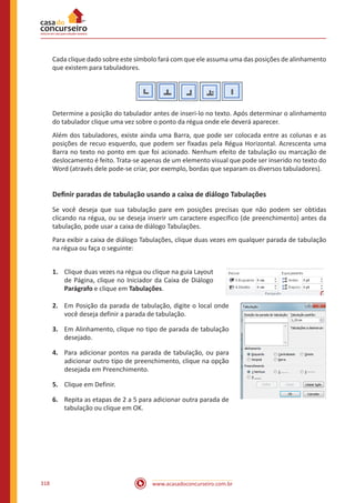 www.acasadoconcurseiro.com.br318
Cada clique dado sobre este símbolo fará com que ele assuma uma das posições de alinhamento
que existem para tabuladores.
Determine a posição do tabulador antes de inseri-lo no texto. Após determinar o alinhamento
do tabulador clique uma vez sobre o ponto da régua onde ele deverá aparecer.
Além dos tabuladores, existe ainda uma Barra, que pode ser colocada entre as colunas e as
posições de recuo esquerdo, que podem ser fixadas pela Régua Horizontal. Acrescenta uma
Barra no texto no ponto em que foi acionado. Nenhum efeito de tabulação ou marcação de
deslocamento é feito. Trata-se apenas de um elemento visual que pode ser inserido no texto do
Word (através dele pode-se criar, por exemplo, bordas que separam os diversos tabuladores).
Definir paradas de tabulação usando a caixa de diálogo Tabulações
Se você deseja que sua tabulação pare em posições precisas que não podem ser obtidas
clicando na régua, ou se deseja inserir um caractere específico (de preenchimento) antes da
tabulação, pode usar a caixa de diálogo Tabulações.
Para exibir a caixa de diálogo Tabulações, clique duas vezes em qualquer parada de tabulação
na régua ou faça o seguinte:
1.	 Clique duas vezes na régua ou clique na guia Layout
de Página, clique no Iniciador da Caixa de Diálogo
Parágrafo e clique em Tabulações.
2.	 Em Posição da parada de tabulação, digite o local onde
você deseja definir a parada de tabulação.
3.	 Em Alinhamento, clique no tipo de parada de tabulação
desejado.
4.	 Para adicionar pontos na parada de tabulação, ou para
adicionar outro tipo de preenchimento, clique na opção
desejada em Preenchimento.
5.	 Clique em Definir.
6.	 Repita as etapas de 2 a 5 para adicionar outra parada de
tabulação ou clique em OK.
 