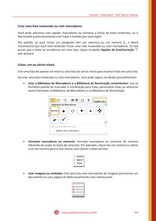 Correios – Informática – Prof. Márcio Hunecke
www.acasadoconcurseiro.com.br 319
Criar uma lista numerada ou com marcadores
Você pode adicionar com rapidez marcadores ou números a linhas de texto existentes, ou o
Word pode automaticamente criar listas à medida que você digita.
Por padrão, se você iniciar um parágrafo com um asterisco ou um número 1., o Word
reconhecerá que você está tentando iniciar uma lista numerada ou com marcadores. Se não
quiser que o texto se transforme em uma lista, clique no botão Opções de AutoCorreção
que aparece.
Listas: um ou vários níveis
Crie uma lista de apenas um nível ou uma lista de vários níveis para mostrar listas em uma lista.
Ao criar uma lista numerada ou com marcadores, você pode seguir um destes procedimentos:
•• Usar a Biblioteca de Marcadores e a Biblioteca de Numeração convenientes: Use os
formatos padrão de marcador e numeração para listas, personalize listas ou selecione
outros formatos na Biblioteca de Marcadores e na Biblioteca de Numeração.
•• Formatar marcadores ou números: Formate marcadores ou números de maneira
diferente da usada no texto de uma lista. Por exemplo, clique em um número ou altere
a cor do número para a lista inteira, sem alterar o texto da lista.
•• Usar imagens ou símbolos: Crie uma lista com marcadores de imagens para tornar um
documento ou uma página da Web visualmente mais interessante.
 