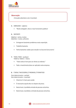 www.acasadoconcurseiro.com.br32
Observação:
A locução adverbial a sós é invariável.
5.	 OBRIGADO – adjetivo
•• “Muito obrigada”, disse a nova funcionária pública!
6.	 BASTANTE
Adjetivo = vários, muitos
Advérbio = muito, suficiente
•• Entregaram bastantes problemas nesta repartição.
•• Trabalhei bastante.
•• Tenho bastantes razões para estudar na Casa do Concurseiro!
7.	 TODO, TODA – qualquer
TODO O, TODA A – inteiro
•• “Todo verbo é livre para ser direto ou indireto.”
•• Todo o investimento deve ser aplicado nesta empresa.
8.	 É BOM, É NECESSÁRIO, É PROIBIDO, É PERMITIDO
Com determinante = variável
Sem determinante = invariável
•• Vitamina C é bom para saúde.
•• É necessária aquela dica na véspera da prova.
•• Neste local, é proibido entrada de pessoas estranhas.
•• Neste local, é proibida a entrada de pessoas estranhas.
 