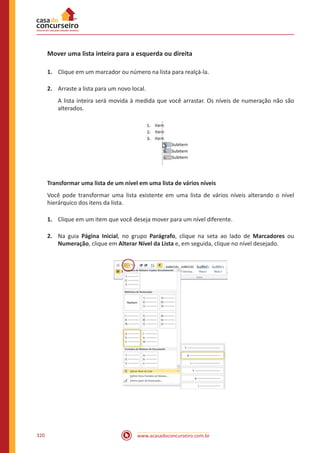 www.acasadoconcurseiro.com.br320
Mover uma lista inteira para a esquerda ou direita
1.	 Clique em um marcador ou número na lista para realçá-la.
2.	 Arraste a lista para um novo local.
A lista inteira será movida à medida que você arrastar. Os níveis de numeração não são
alterados.
Transformar uma lista de um nível em uma lista de vários níveis
Você pode transformar uma lista existente em uma lista de vários níveis alterando o nível
hierárquico dos itens da lista.
1.	 Clique em um item que você deseja mover para um nível diferente.
2.	 Na guia Página Inicial, no grupo Parágrafo, clique na seta ao lado de Marcadores ou
Numeração, clique em Alterar Nível da Lista e, em seguida, clique no nível desejado.
 