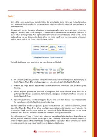 Correios – Informática – Prof. Márcio Hunecke
www.acasadoconcurseiro.com.br 321
Estilo
Um estilo é um conjunto de características de formatação, como nome da fonte, tamanho,
cor, alinhamento de parágrafo e espaçamento. Alguns estilos incluem até mesmo borda e
sombreamento.
Por exemplo, em vez de seguir três etapas separadas para formatar seu título como 16 pontos,
negrito, Cambria, você pode conseguir o mesmo resultado em uma única etapa aplicando o
estilo Título 1 incorporado. Não é preciso se lembrar das características do estilo Título 1. Para
cada rubrica no seu documento, basta clicar no título (você nem mesmo precisa selecionar
todo o texto) e clicar em Título 1 na galeria de estilos.
Se você decidir que quer subtítulos, use o estilo interno Título 2.
1.	 Os Estilos Rápidos da galeria de estilos foram criados para trabalhar juntos. Por exemplo, o
Estilo Rápido Título 2 foi criado para parecer subordinado ao Estilo Rápido Título 1.
2.	 O texto do corpo do seu documento é automaticamente formatado com o Estilo Rápido
Normal.
3.	 Estilos Rápidos podem ser aplicados a parágrafos, mas você também pode aplicá-los a
palavras individuais e caracteres. Por exemplo, você pode enfatizar uma frase aplicando o
Estilo Rápido Ênfase.
4.	 Quando você formata o texto como parte de uma lista, cada item da lista é automaticamente
formatado com o Estilo Rápido Lista de Parágrafos.
Se mais tarde você decidir que gostaria que os títulos tenham uma aparência diferente, altere
os estilos Título 1 e Título 2, e o Word atualizará automaticamente todas as suas instâncias no
documento. Você também pode aplicar um conjunto de Estilo Rápido diferente ou um tema
diferente para mudar a aparência dos títulos sem fazer alterações aos estilos.
Os estilos internos (Título 1, Título 2, etc) oferecem outros benefícios, também. Se você usar os
estilos internos de título, o Word poderá gerar uma tabela de conteúdos automaticamente. O
Word também usa os estilos internos de título para fazer a Estrutura do documento, que é um
recurso conveniente para mover-se através de documentos longos.
 