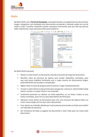 www.acasadoconcurseiro.com.br322
Edição
No Word 2010, com o Painel de Navegação, você pode localizar-se rapidamente em documentos
longos, reorganizar com facilidade seus documentos arrastando e soltando seções em vez de
copiar e colar. E localizar conteúdo usando a pesquisa incremental, para que não seja preciso
saber exatamente o que está procurando para localizá-lo.
No Word 2010 é possível:
•• Mover-se entre títulos no documento clicando nas partes do mapa do documento.
•• Recolher níveis da estrutura de tópicos para ocultar cabeçalhos aninhados, para
que você possa trabalhar facilmente com o mapa mesmo em documentos longos,
profundamente estruturados e complicados.
•• Digitar texto na caixa de pesquisa para encontrar o lugar instantaneamente.
•• Arrastar e soltar títulos no documento para reorganizar a estrutura. Você também pode
excluir, recortar ou copiar títulos e seu conteúdo.
•• Facilmente promover ou rebaixar um título específico, ou um título e todos os seus
títulos aninhados, para cima ou para baixo dentro da hierarquia.
•• Adicionar novos títulos ao documento para criar uma estrutura de tópicos básica ou
inserir novas seções sem ter que rolar o documento.
•• Ficar atento ao conteúdo editado por outras pessoas procurando os títulos que contêm
um indicador de coautoria.
•• Ver miniaturas de todas as páginas do documento e clicar nelas para me mover pelo
documento.
 