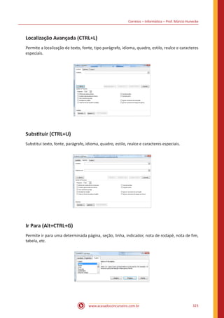 Correios – Informática – Prof. Márcio Hunecke
www.acasadoconcurseiro.com.br 323
Localização Avançada (CTRL+L)
Permite a localização de texto, fonte, tipo parágrafo, idioma, quadro, estilo, realce e caracteres
especiais.
Substituir (CTRL+U)
Substitui texto, fonte, parágrafo, idioma, quadro, estilo, realce e caracteres especiais.
Ir Para (Alt+CTRL+G)
Permite ir para uma determinada página, seção, linha, indicador, nota de rodapé, nota de fim,
tabela, etc.
 