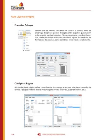 www.acasadoconcurseiro.com.br324
Guia Layout de Página
Formatar Colunas
Sempre que se formata um texto em colunas o próprio Word se
encarrega de colocar quebras de seções entre as partes que dividem
o documento. Na Guia Layout da Página encontra-se a opção colunas.
Sua janela possibilita ao usuário modificar alguns dos critérios de
formatação das colunas, como a distância entre elas e o seu tamanho.
Configurar Página
A formatação de página define como ficará o documento ativo com relação ao tamanho da
folha e a posição do texto dentro dela (margens direita, esquerda, superior inferior, etc.).
 