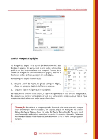 Correios – Informática – Prof. Márcio Hunecke
www.acasadoconcurseiro.com.br 325
Alterar margens da página
As margens da página são o espaço em branco em volta das
bordas da página. Em geral, você insere texto e elementos
gráficos na área imprimível entre as margens. Quando você
alterar as margens de um documento de página, alterará o
local onde texto e gráficos aparecem em cada página.
Para configurar página no Word 2010:
1.	 Na guia Layout da Página, no grupo Configurar Página,
clique em Margens. A galeria de Margens aparece.
2.	 Clique no tipo de margem que deseja aplicar.
Se o documento contiver várias seções, o tipo de margem novo só será aplicada à seção atual.
Se o documento contiver várias seções e você tiver várias seções selecionadas, o tipo da nova
margem será aplicada a cada seção que você escolheu.
Observação: Para alterar as margens padrão, depois de selecionar uma nova margem
clique em Margens Personalizadas e, em seguida, clique em Avançada. Na caixa de
diálogo Configurar Página, clique no botão Configurar Como Padrão. As novas confi-
gurações padrão serão salvas no modelo no qual o documento é baseado. Cada novo
documento baseado nesse modelo automaticamente usará as novas configurações de
margem.
 