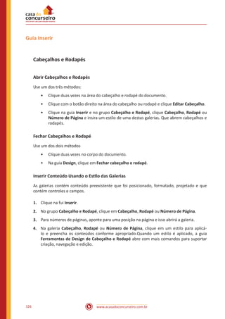 www.acasadoconcurseiro.com.br326
Guia Inserir
Cabeçalhos e Rodapés
Abrir Cabeçalhos e Rodapés
Use um dos três métodos:
•• Clique duas vezes na área do cabeçalho e rodapé do documento.
•• Clique com o botão direito na área do cabeçalho ou rodapé e clique Editar Cabeçalho.
•• Clique na guia Inserir e no grupo Cabeçalho e Rodapé, clique Cabeçalho, Rodapé ou
Número de Página e insira um estilo de uma destas galerias. Que abrem cabeçalhos e
rodapés.
Fechar Cabeçalhos e Rodapé
Use um dos dois métodos
•• Clique duas vezes no corpo do documento.
•• Na guia Design, clique em Fechar cabeçalho e rodapé.
Inserir Conteúdo Usando o Estilo das Galerias
As galerias contém conteúdo preexistente que foi posicionado, formatado, projetado e que
contém controles e campos.
1.	 Clique na fui Inserir.
2.	 No grupo Cabeçalho e Rodapé, clique em Cabeçalho, Rodapé ou Número de Página.
3.	 Para números de páginas, aponte para uma posição na página e isso abrirá a galeria.
4.	 Na galeria Cabeçalho, Rodapé ou Número de Página, clique em um estilo para aplicá-
lo e preencha os conteúdos conforme apropriado.Quando um estilo é aplicado, a guia
Ferramentas de Design de Cabeçalho e Rodapé abre com mais comandos para suportar
criação, navegação e edição.
 
