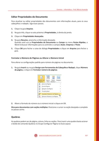 Correios – Informática – Prof. Márcio Hunecke
www.acasadoconcurseiro.com.br 327
Editar Propriedades do Documento
Para atualizar ou editar propriedades dos documentos com informações atuais, para os seus
cabeçalhos e rodapés. Siga esses passos.
1.	 Clique na guia Arquivo.
2.	 Na guia Info, clique na seta próxima à Propriedades, à direita da janela.
3.	 Clique em Propriedades Avançadas.
4.	 Na guia Resumo, preencha a informação desejada.
Quando você usa as Propriedades do Documento ou Campo no menu Partes Rápidas, o
Word irá buscar informações para os controles e campos Autor, Empresa e Título.
5.	 Clique OK para fechar a caixa de diálogo Propriedades e clique em Arquivo para fechar a
guia.
Formatar o Número de Páginas ou Alterar o Número Inicial
Para alterar as configurações padrão para número de páginas no documento:
1.	 Na guia Inserir ou na guia Design com Ferramentas de Cabeçalho e Rodapé, clique Número
de página, e clique em Formatar número de páginas.
2.	 Altere o formato do número ou o número inicial e clique em OK.
Dica para documentos com seções múltiplas: Posicione o cursor na seção desejada e complete
os passos acima.
Quebras
As quebras podem ser de página, coluna, linha ou seções. Para inserir uma quebra basta acionar
o botão de comando Quebras no Grupo Configurar Página na Guia Layout.
 
